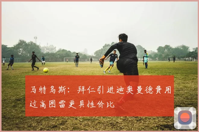 马特乌斯：拜仁引进迪奥曼德费用过高图雷更具性价比