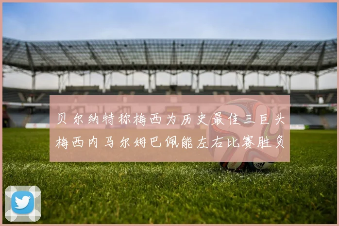 贝尔纳特称梅西为历史最佳三巨头梅西内马尔姆巴佩能左右比赛胜负