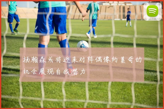 杨瀚森或将迎来对阵偶像约基奇的机会展现自我潜力
