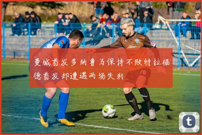 曼城首发多纳鲁马保持不败特拉福德首发却遭遇两场失利