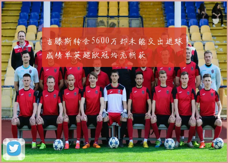 吉滕斯转会5600万却未能交出进球成绩单英超欧冠均无斩获