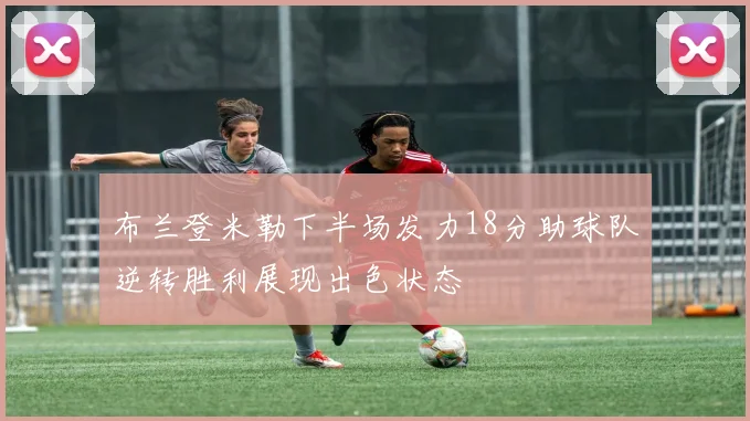 布兰登米勒下半场发力18分助球队逆转胜利展现出色状态