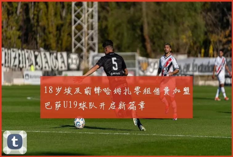 18岁埃及前锋哈姆扎零租借费加盟巴萨U19球队开启新篇章