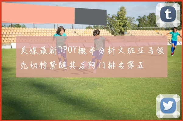 美媒最新DPOY概率分析文班亚马领先切特紧随其后阿门排名第五