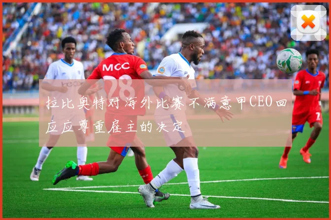 拉比奥特对海外比赛不满意甲CEO回应应尊重雇主的决定