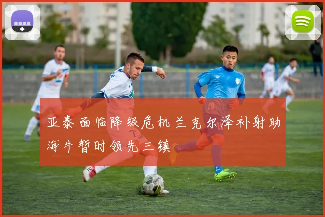 亚泰面临降级危机兰克尔泽补射助海牛暂时领先三镇