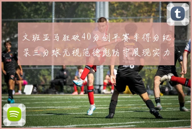 文班亚马狂砍40分创平赛季得分纪录三分球无视范德彪防守展现实力