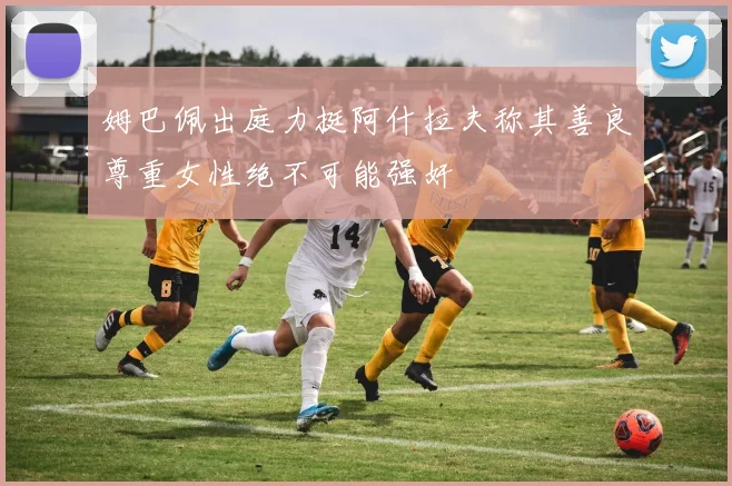 姆巴佩出庭力挺阿什拉夫称其善良尊重女性绝不可能强奸
