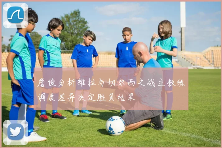 詹俊分析维拉与切尔西之战主教练调度差异决定胜负结果