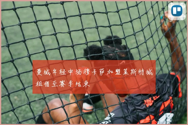 曼城年轻中场穆卡萨加盟莱斯特城租借至赛季结束
