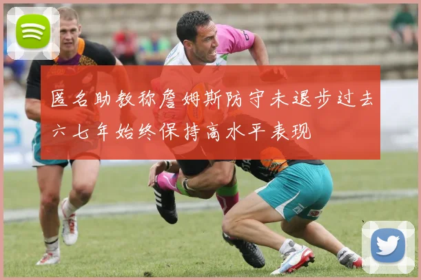 匿名助教称詹姆斯防守未退步过去六七年始终保持高水平表现
