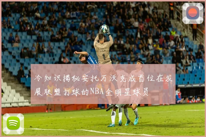 冷知识揭秘安托万沃克成首位在发展联盟打球的NBA全明星球员