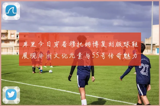 库里今日穿着穆托姆博复刻版球鞋展现非洲文化元素与55号传奇魅力