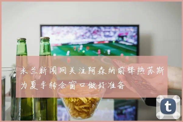 米兰新闻网关注阿森纳前锋热苏斯为夏季转会窗口做好准备