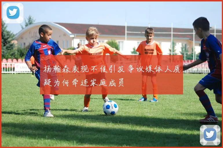 杨瀚森表现不佳引发争议媒体人质疑为何牵连家庭成员