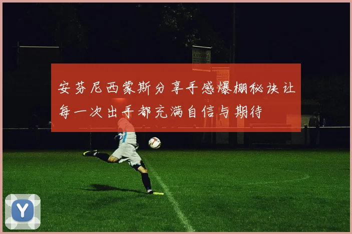 安芬尼西蒙斯分享手感爆棚秘诀让每一次出手都充满自信与期待