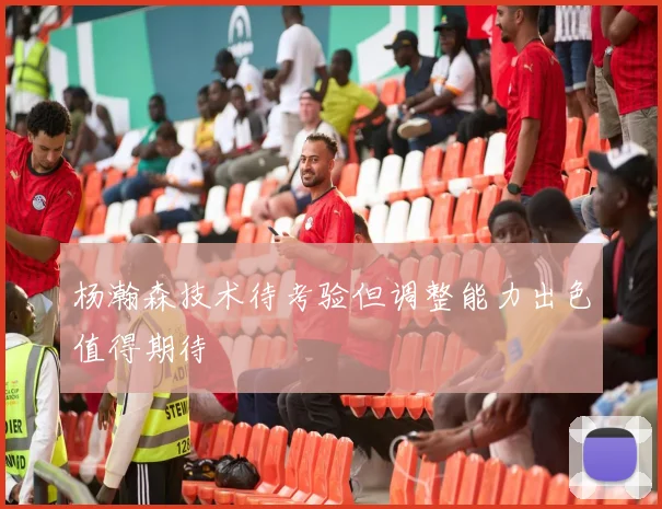杨瀚森技术待考验但调整能力出色值得期待