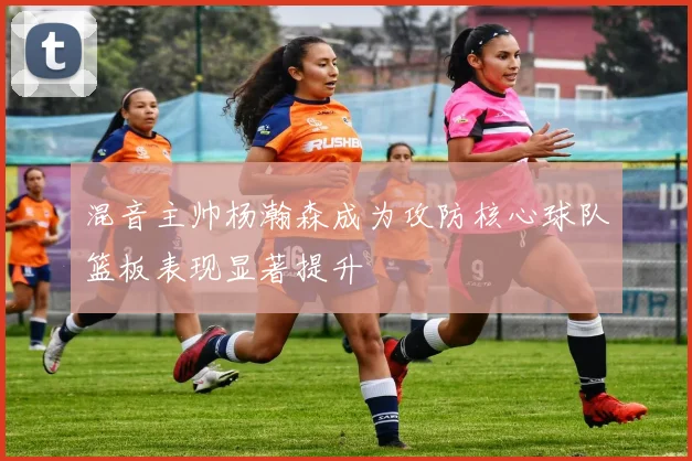 混音主帅杨瀚森成为攻防核心球队篮板表现显著提升