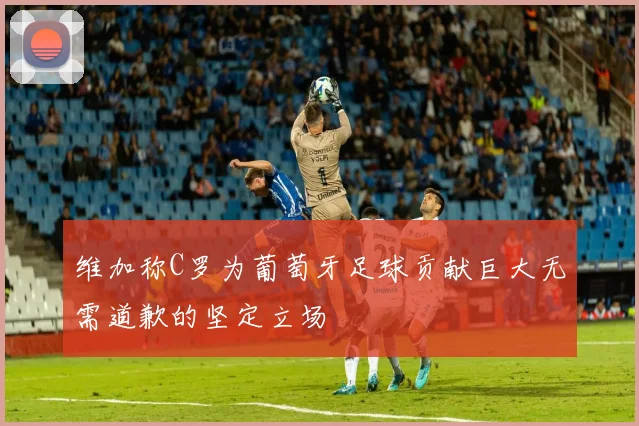 维加称C罗为葡萄牙足球贡献巨大无需道歉的坚定立场