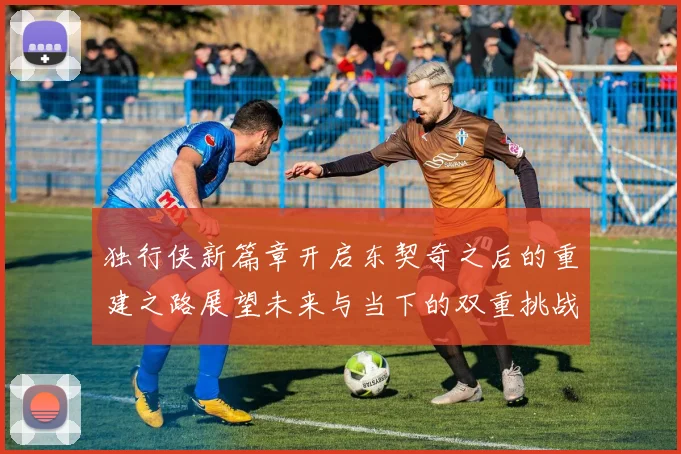 独行侠新篇章开启东契奇之后的重建之路展望未来与当下的双重挑战