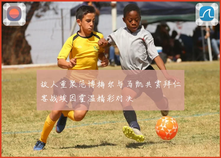 故人重聚范博梅尔与马凯共赏拜仁客战埃因霍温精彩对决
