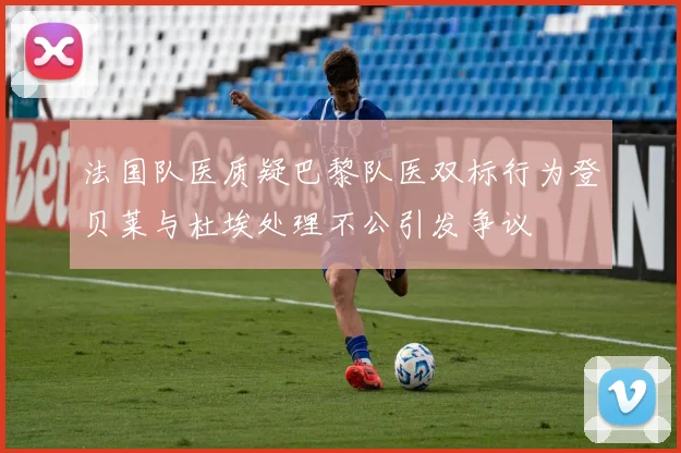 法国队医质疑巴黎队医双标行为登贝莱与杜埃处理不公引发争议