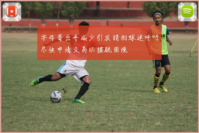字母哥出手减少引发猜测球迷呼吁尽快申请交易以摆脱困境