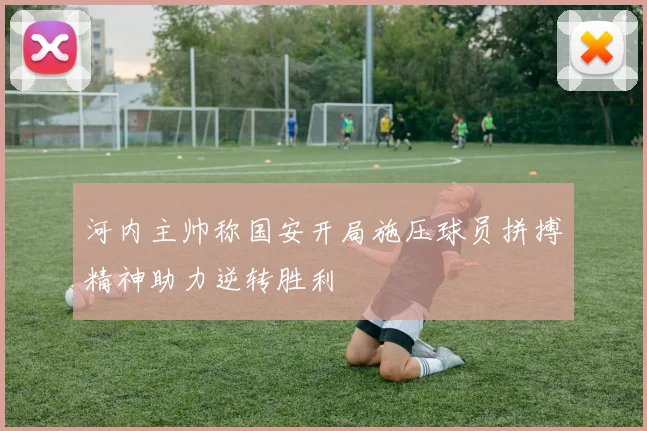 河内主帅称国安开局施压球员拼搏精神助力逆转胜利