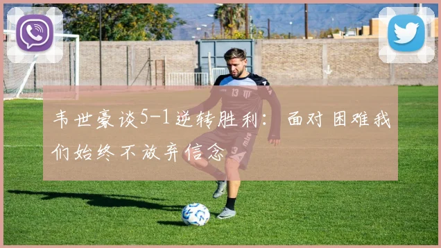韦世豪谈5-1逆转胜利：面对困难我们始终不放弃信念