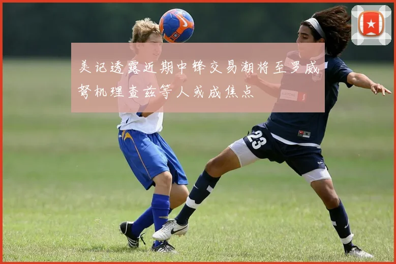 美记透露近期中锋交易潮将至罗威弩机理查兹等人或成焦点