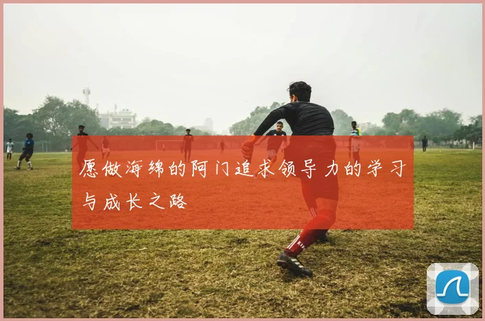 愿做海绵的阿门追求领导力的学习与成长之路