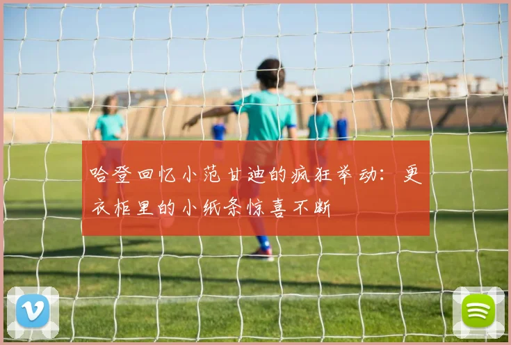 哈登回忆小范甘迪的疯狂举动：更衣柜里的小纸条惊喜不断